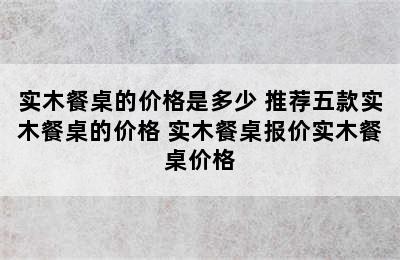 实木餐桌的价格是多少 推荐五款实木餐桌的价格 实木餐桌报价实木餐桌价格